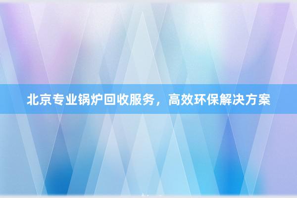 北京专业锅炉回收服务，高效环保解决方案